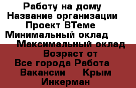 Работу на дому › Название организации ­ Проект ВТеме  › Минимальный оклад ­ 600 › Максимальный оклад ­ 3 000 › Возраст от ­ 18 - Все города Работа » Вакансии   . Крым,Инкерман